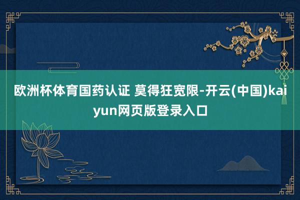 欧洲杯体育国药认证 莫得狂宽限-开云(中国)kaiyun网页版登录入口