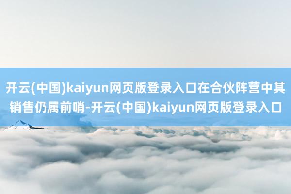 开云(中国)kaiyun网页版登录入口在合伙阵营中其销售仍属前哨-开云(中国)kaiyun网页版登录入口
