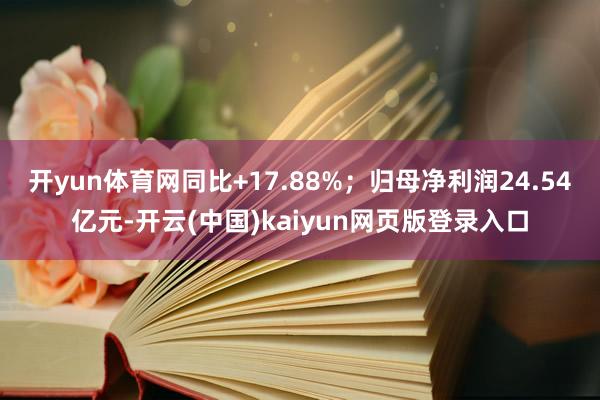 开yun体育网同比+17.88%;归母净利润24.54亿元-开云(中国)kaiyun网页版登录入口