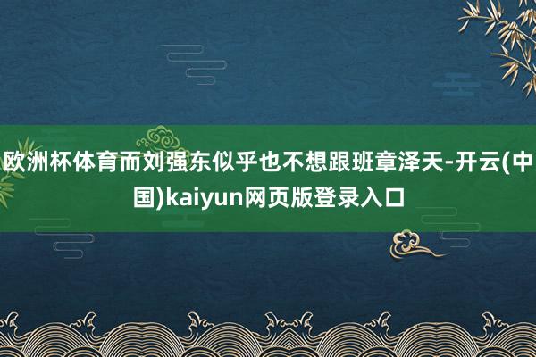 欧洲杯体育而刘强东似乎也不想跟班章泽天-开云(中国)kaiyun网页版登录入口
