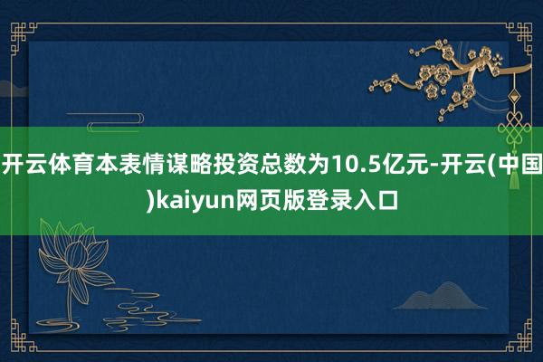 开云体育本表情谋略投资总数为10.5亿元-开云(中国)kaiyun网页版登录入口