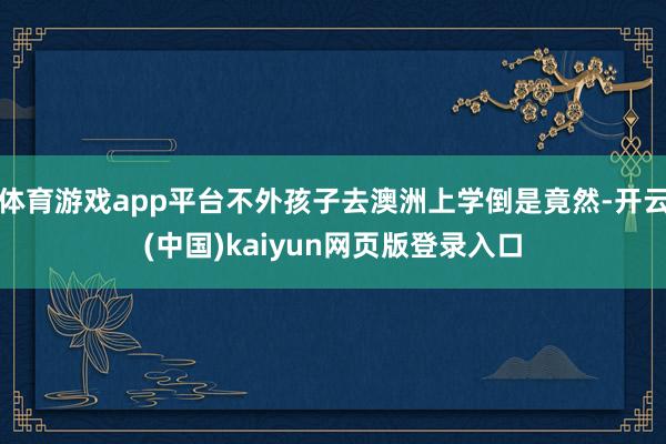 体育游戏app平台不外孩子去澳洲上学倒是竟然-开云(中国)kaiyun网页版登录入口