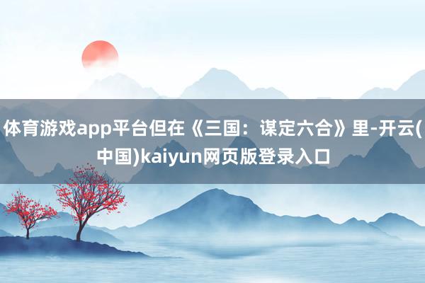 体育游戏app平台但在《三国：谋定六合》里-开云(中国)kaiyun网页版登录入口