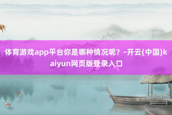 体育游戏app平台你是哪种情况呢?-开云(中国)kaiyun网页版登录入口
