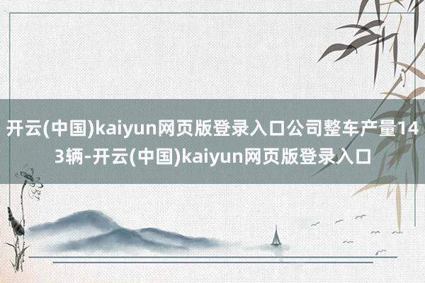 开云(中国)kaiyun网页版登录入口公司整车产量143辆-开云(中国)kaiyun网页版登录入口