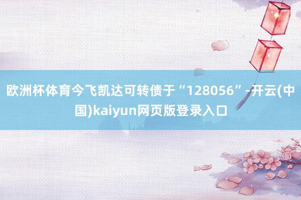 欧洲杯体育今飞凯达可转债于“128056”-开云(中国)kaiyun网页版登录入口