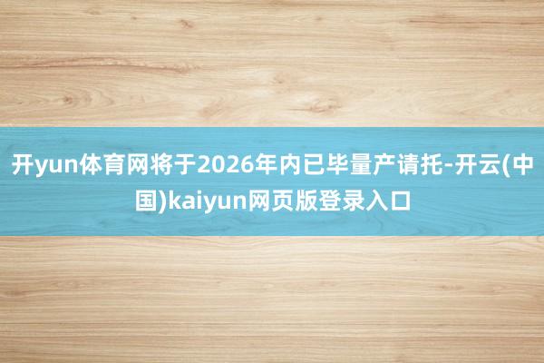 开yun体育网将于2026年内已毕量产请托-开云(中国)kaiyun网页版登录入口