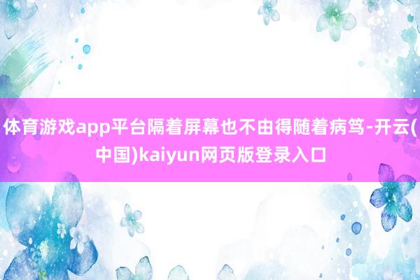 体育游戏app平台隔着屏幕也不由得随着病笃-开云(中国)kaiyun网页版登录入口