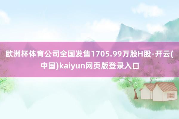 欧洲杯体育公司全国发售1705.99万股H股-开云(中国)kaiyun网页版登录入口