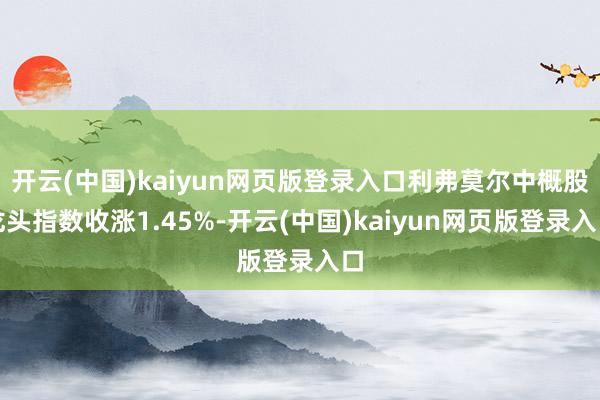 开云(中国)kaiyun网页版登录入口利弗莫尔中概股龙头指数收涨1.45%-开云(中国)kaiyun网页版登录入口
