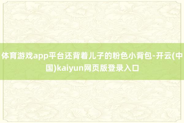 体育游戏app平台还背着儿子的粉色小背包-开云(中国)kaiyun网页版登录入口