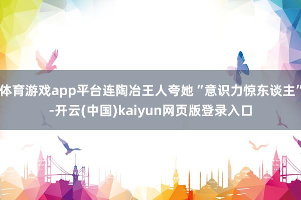 体育游戏app平台连陶冶王人夸她“意识力惊东谈主”-开云(中国)kaiyun网页版登录入口