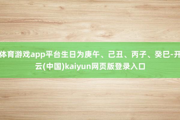 体育游戏app平台生日为庚午、己丑、丙子、癸巳-开云(中国)kaiyun网页版登录入口