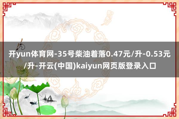 开yun体育网-35号柴油着落0.47元/升-0.53元/升-开云(中国)kaiyun网页版登录入口