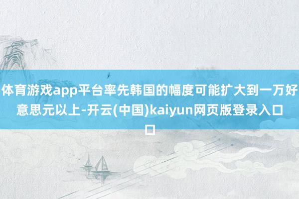 体育游戏app平台率先韩国的幅度可能扩大到一万好意思元以上-开云(中国)kaiyun网页版登录入口