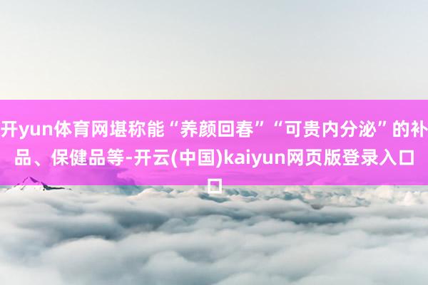 开yun体育网堪称能“养颜回春”“可贵内分泌”的补品、保健品等-开云(中国)kaiyun网页版登录入口