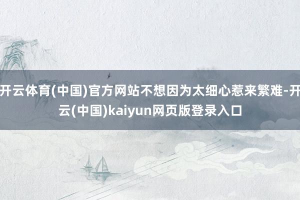 开云体育(中国)官方网站不想因为太细心惹来繁难-开云(中国)kaiyun网页版登录入口