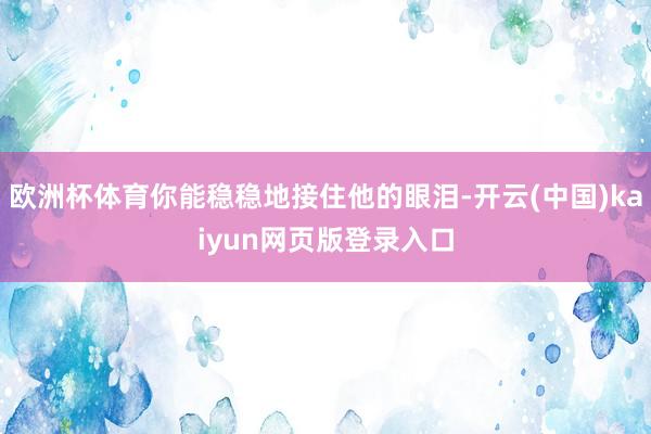 欧洲杯体育你能稳稳地接住他的眼泪-开云(中国)kaiyun网页版登录入口