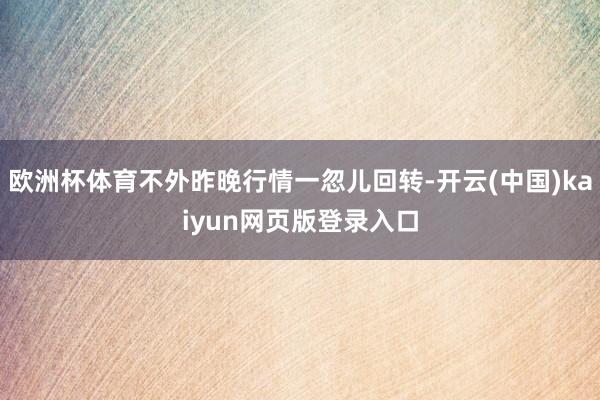 欧洲杯体育不外昨晚行情一忽儿回转-开云(中国)kaiyun网页版登录入口