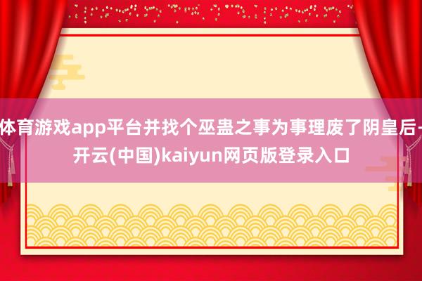 体育游戏app平台并找个巫蛊之事为事理废了阴皇后-开云(中国)kaiyun网页版登录入口