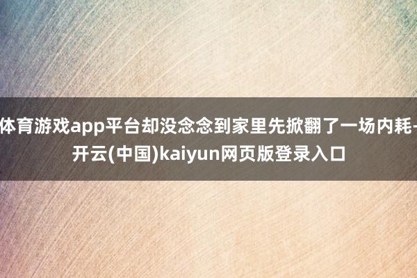体育游戏app平台却没念念到家里先掀翻了一场内耗-开云(中国)kaiyun网页版登录入口