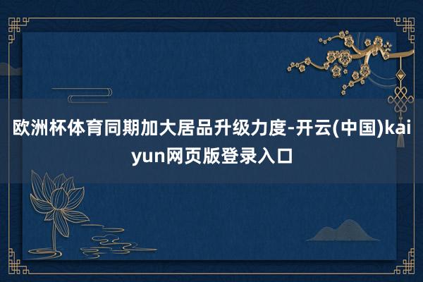 欧洲杯体育同期加大居品升级力度-开云(中国)kaiyun网页版登录入口