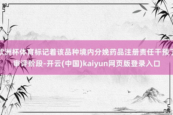 欧洲杯体育标记着该品种境内分娩药品注册责任干预了审评阶段-开云(中国)kaiyun网页版登录入口