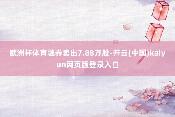 欧洲杯体育融券卖出7.88万股-开云(中国)kaiyun网页版登录入口