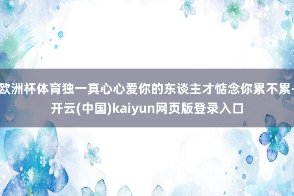 欧洲杯体育独一真心心爱你的东谈主才惦念你累不累-开云(中国)kaiyun网页版登录入口
