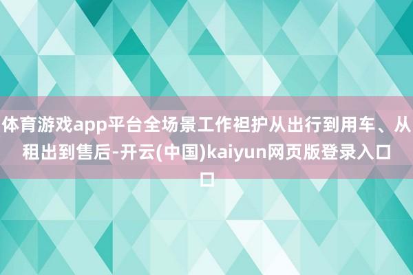 体育游戏app平台全场景工作袒护从出行到用车、从租出到售后-开云(中国)kaiyun网页版登录入口
