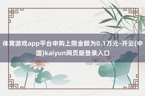 体育游戏app平台申购上限金额为0.1万元-开云(中国)kaiyun网页版登录入口
