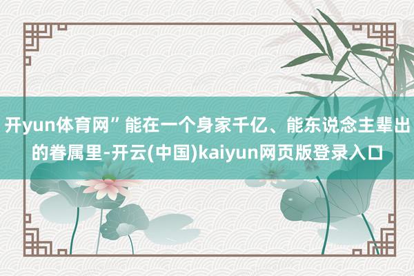 开yun体育网”能在一个身家千亿、能东说念主辈出的眷属里-开云(中国)kaiyun网页版登录入口