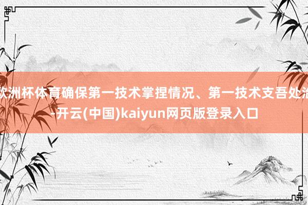 欧洲杯体育确保第一技术掌捏情况、第一技术支吾处治-开云(中国)kaiyun网页版登录入口