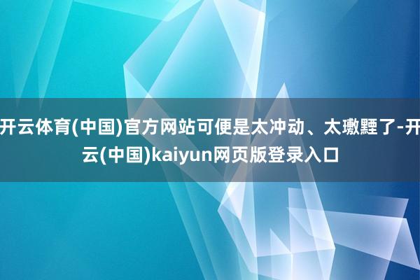 开云体育(中国)官方网站可便是太冲动、太璷黫了-开云(中国)kaiyun网页版登录入口