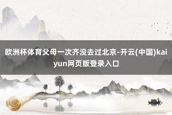 欧洲杯体育父母一次齐没去过北京-开云(中国)kaiyun网页版登录入口