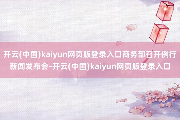 开云(中国)kaiyun网页版登录入口商务部召开例行新闻发布会-开云(中国)kaiyun网页版登录入口