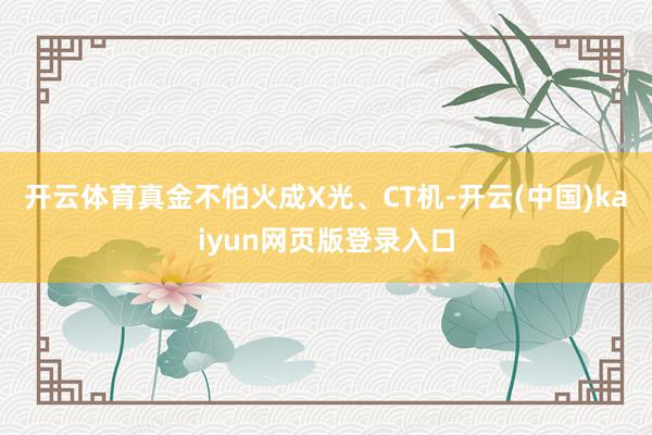 开云体育真金不怕火成X光、CT机-开云(中国)kaiyun网页版登录入口