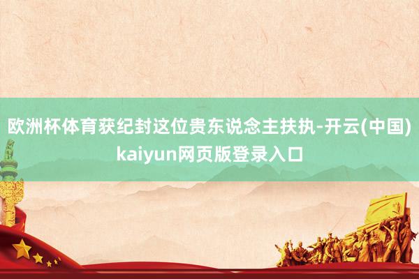 欧洲杯体育获纪封这位贵东说念主扶执-开云(中国)kaiyun网页版登录入口