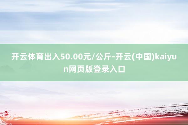 开云体育出入50.00元/公斤-开云(中国)kaiyun网页版登录入口