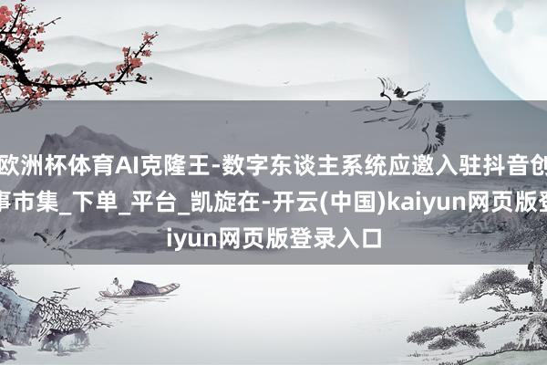 欧洲杯体育AI克隆王-数字东谈主系统应邀入驻抖音创作家作事市集_下单_平台_凯旋在-开云(中国)kaiyun网页版登录入口