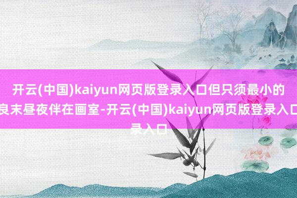 开云(中国)kaiyun网页版登录入口但只须最小的良末昼夜伴在画室-开云(中国)kaiyun网页版登录入口