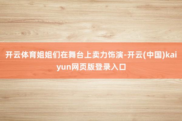 开云体育姐姐们在舞台上卖力饰演-开云(中国)kaiyun网页版登录入口