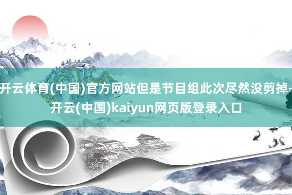 开云体育(中国)官方网站但是节目组此次尽然没剪掉-开云(中国)kaiyun网页版登录入口