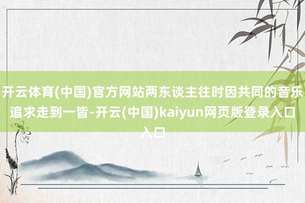 开云体育(中国)官方网站两东谈主往时因共同的音乐追求走到一皆-开云(中国)kaiyun网页版登录入口
