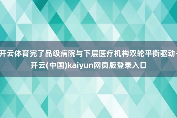 开云体育完了品级病院与下层医疗机构双轮平衡驱动-开云(中国)kaiyun网页版登录入口