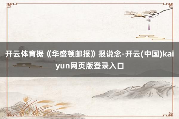 开云体育据《华盛顿邮报》报说念-开云(中国)kaiyun网页版登录入口