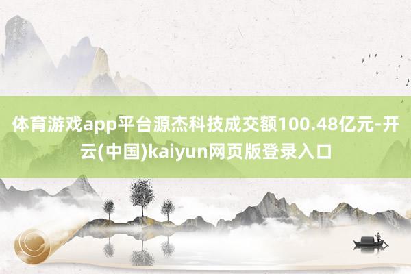 体育游戏app平台源杰科技成交额100.48亿元-开云(中国)kaiyun网页版登录入口