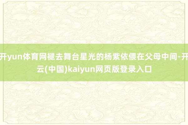 开yun体育网褪去舞台星光的杨紫依偎在父母中间-开云(中国)kaiyun网页版登录入口