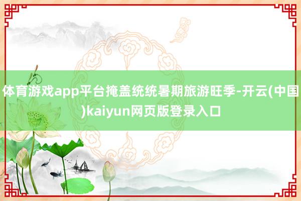 体育游戏app平台掩盖统统暑期旅游旺季-开云(中国)kaiyun网页版登录入口