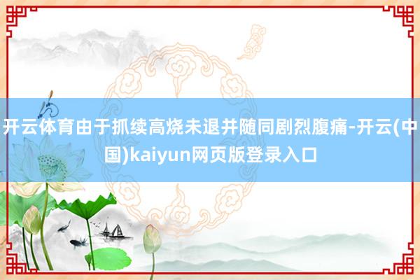 开云体育由于抓续高烧未退并随同剧烈腹痛-开云(中国)kaiyun网页版登录入口